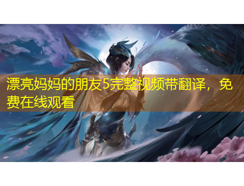 漂亮媽媽的朋友5完整視頻帶翻譯，免費(fèi)在線觀看