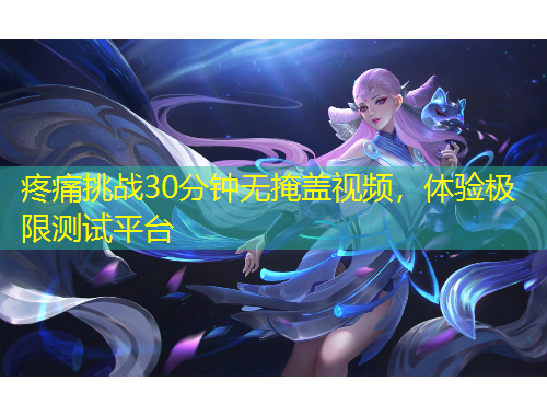 疼痛挑戰(zhàn)30分鐘無掩蓋視頻，體驗極限測試平臺