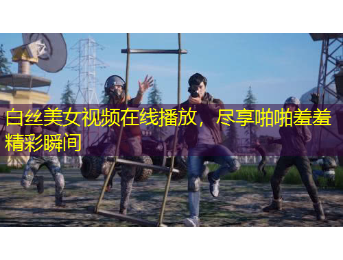 白絲美女視頻在線播放，盡享啪啪羞羞精彩瞬間