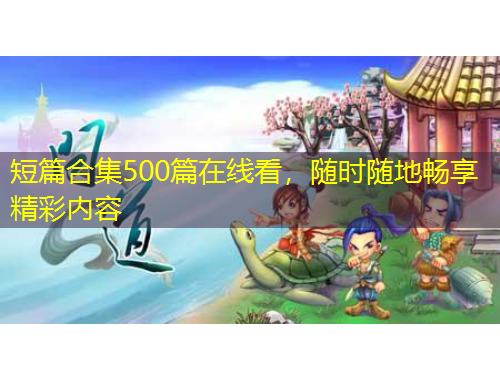 短篇合集500篇在線看，隨時(shí)隨地暢享精彩內(nèi)容