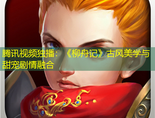 騰訊視頻獨播：《柳舟記》古風(fēng)美學(xué)與甜寵劇情融合