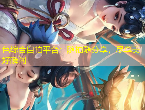 色綜合自拍平臺(tái)：隨拍隨分享，盡享美好瞬間