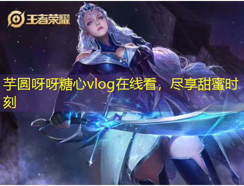 芋圓呀呀糖心vlog在線看，盡享甜蜜時(shí)刻
