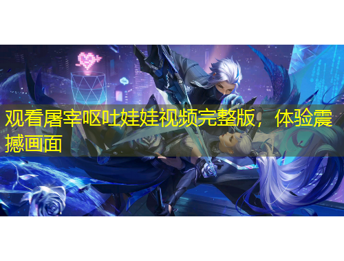 觀看屠宰嘔吐娃娃視頻完整版，體驗(yàn)震撼畫面