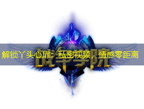 解鎖丫頭心扉：私密視頻，情感零距離