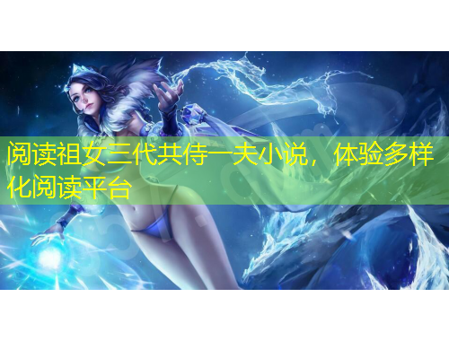 閱讀祖女三代共侍一夫小說，體驗(yàn)多樣化閱讀平臺(tái)