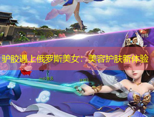 驢膠遇上俄羅斯美女：美容護(hù)膚新體驗(yàn)