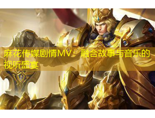 麻花傳媒劇情MV：融合故事與音樂的視聽盛宴