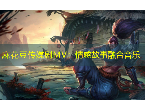 麻花豆傳媒劇MV：情感故事融合音樂