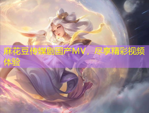 麻花豆傳媒劇國(guó)產(chǎn)MV，盡享精彩視頻體驗(yàn)