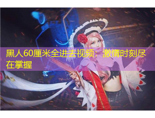 黑人60厘米全進(jìn)去視頻：激情時(shí)刻盡在掌握