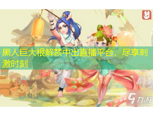 黑人巨大根解禁中出直播平臺(tái)，盡享刺激時(shí)刻