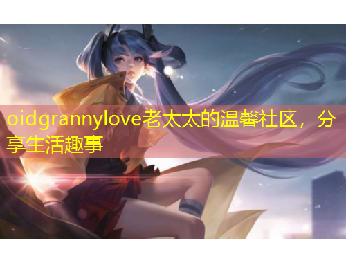 oidgrannylove老太太的溫馨社區(qū)，分享生活趣事