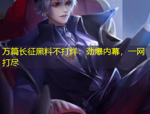 萬篇長征黑料不打烊：勁爆內(nèi)幕，一網(wǎng)打盡