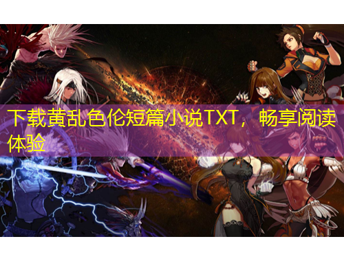 下載黃亂色倫短篇小說(shuō)TXT，暢享閱讀體驗(yàn)