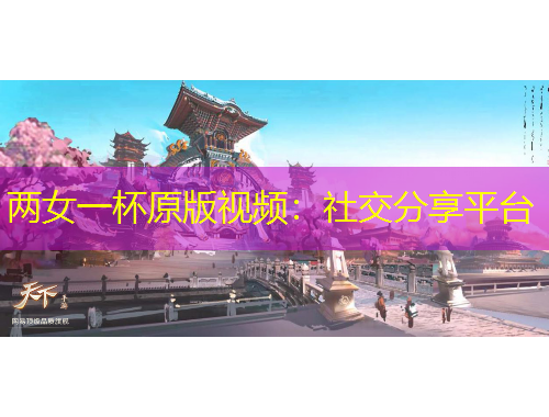兩女一杯原版視頻：社交分享平臺(tái)