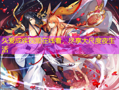 久愛成疾視頻在線看，盡享大尺度夜生活