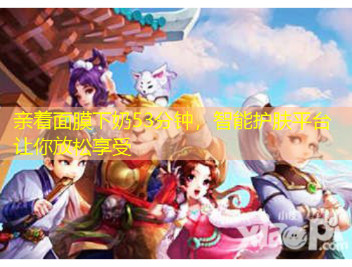 親著面膜下奶53分鐘，智能護(hù)膚平臺(tái)讓你放松享受