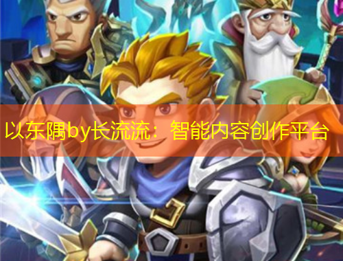以東隅by長流流：智能內(nèi)容創(chuàng)作平臺