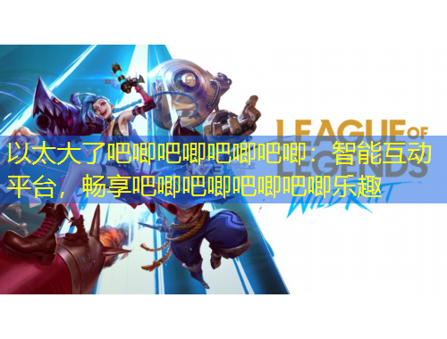 以太大了吧唧吧唧吧唧吧唧：智能互動平臺，暢享吧唧吧唧吧唧吧唧樂趣