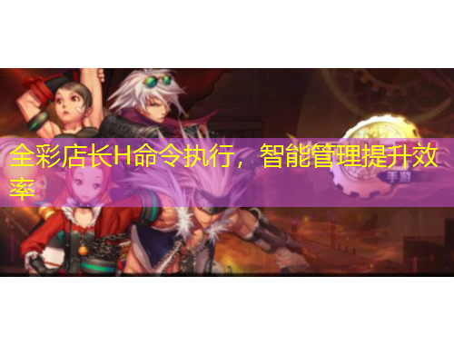 全彩店長(zhǎng)H命令執(zhí)行，智能管理提升效率