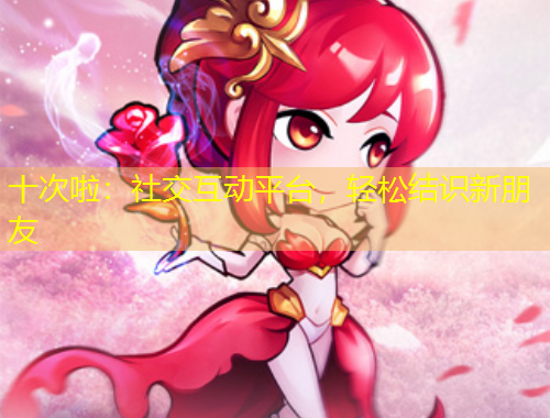 十次啦：社交互動(dòng)平臺(tái)，輕松結(jié)識(shí)新朋友