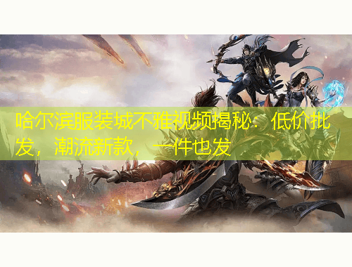 哈爾濱服裝城不雅視頻揭秘：低價批發(fā)，潮流新款，一件也發(fā)