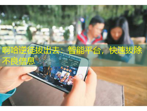 啊哈逆徒拔出去：智能平臺，快速拔除不良信息