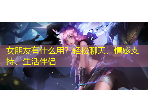 女朋友有什么用？輕松聊天、情感支持、生活伴侶