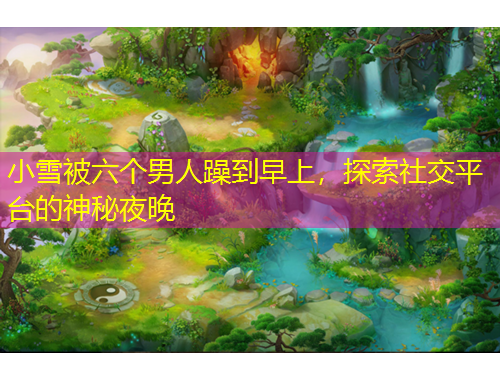 小雪被六個(gè)男人躁到早上，探索社交平臺(tái)的神秘夜晚