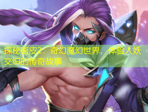 探秘畫皮2：奇幻魔幻世界，體驗人妖交織的傳奇故事