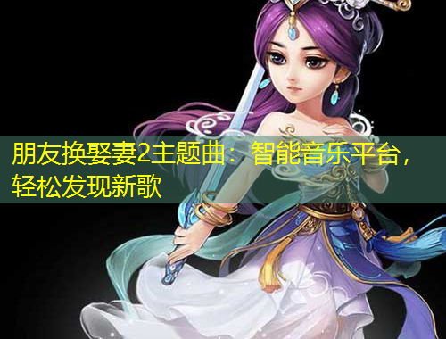 朋友換娶妻2主題曲：智能音樂平臺，輕松發(fā)現(xiàn)新歌