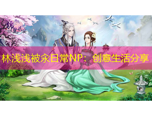 林淺淺被汆日常NP：創(chuàng)意生活分享