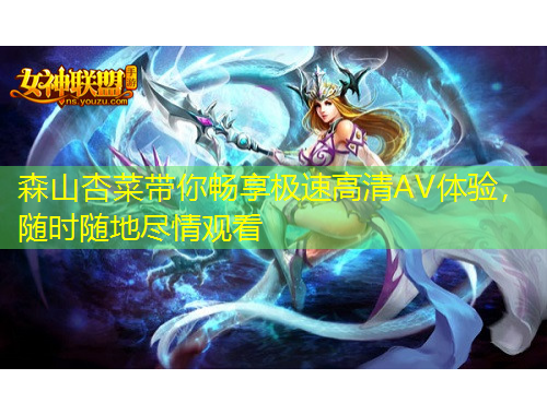 森山杏菜帶你暢享極速高清AV體驗(yàn)，隨時(shí)隨地盡情觀看