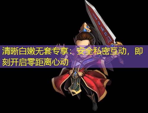 清晰白嫩無套專享：安全私密互動(dòng)，即刻開啟零距離心動(dòng)