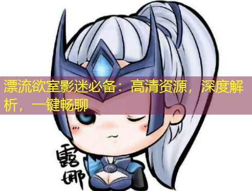 漂流欲室影迷必備：高清資源，深度解析，一鍵暢聊