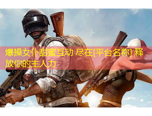 爆操女仆甜蜜互動(dòng) 盡在[平臺(tái)名稱(chēng)] 釋放你的主人力