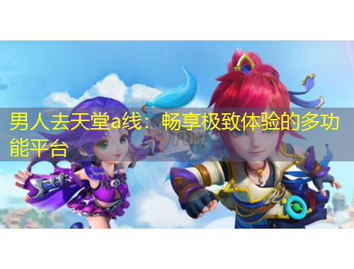 男人去天堂a線：暢享極致體驗(yàn)的多功能平臺(tái)