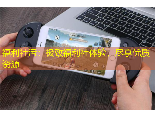 福利社污：極致福利社體驗，盡享優(yōu)質資源