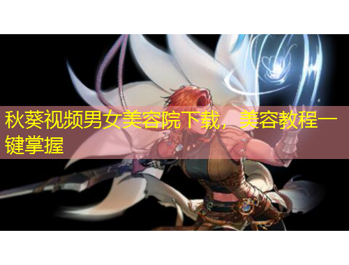 秋葵視頻男女美容院下載，美容教程一鍵掌握