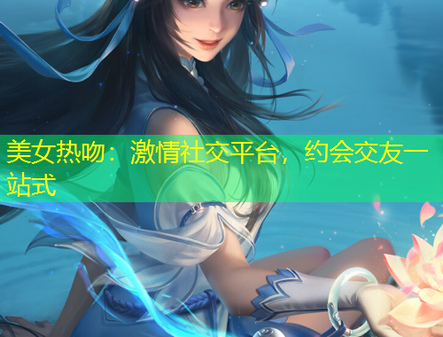 美女熱吻：激情社交平臺(tái)，約會(huì)交友一站式