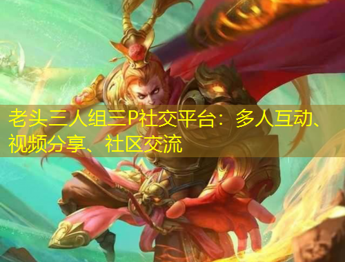 老頭三人組三P社交平臺：多人互動、視頻分享、社區(qū)交流