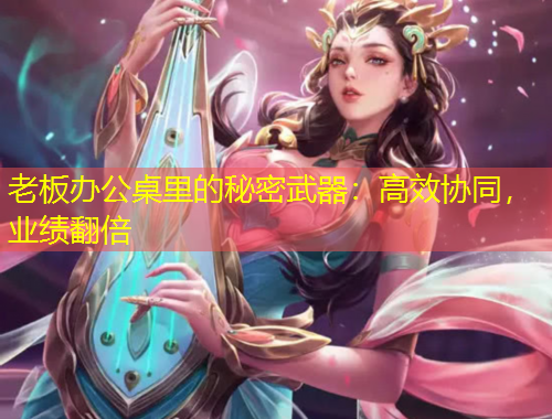 老板辦公桌里的秘密武器：高效協(xié)同，業(yè)績(jī)翻倍