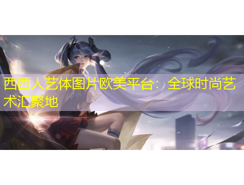 西西人藝體圖片歐美平臺：全球時尚藝術(shù)匯聚地