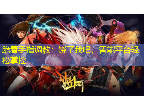 跪著手指調(diào)教：饒了我吧，智能平臺輕松掌控