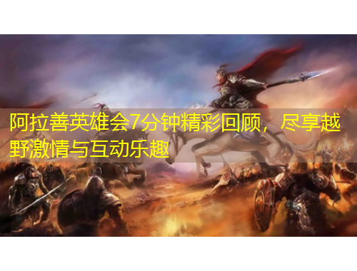 阿拉善英雄會(huì)7分鐘精彩回顧，盡享越野激情與互動(dòng)樂(lè)趣