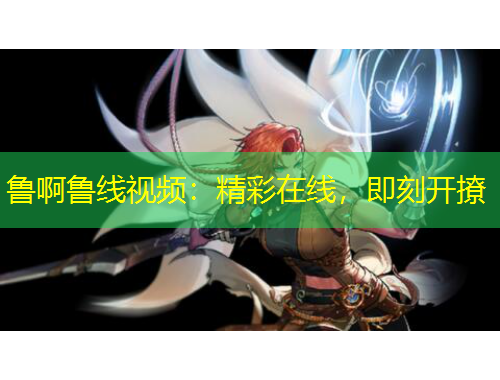 魯啊魯線視頻：精彩在線，即刻開撩