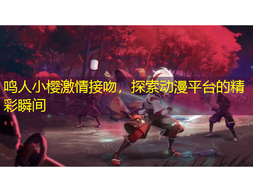 鳴人小櫻激情接吻，探索動(dòng)漫平臺(tái)的精彩瞬間