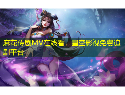 麻花傳劇MV在線看，星空影視免費(fèi)追劇平臺(tái)