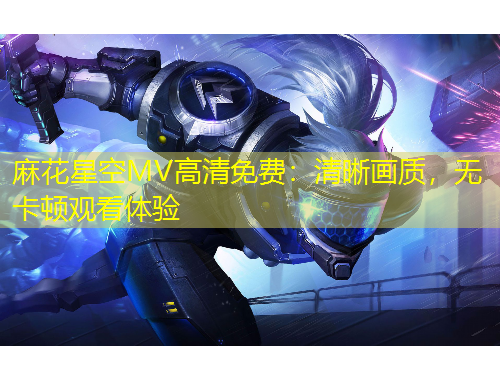 麻花星空MV高清免費：清晰畫質(zhì)，無卡頓觀看體驗